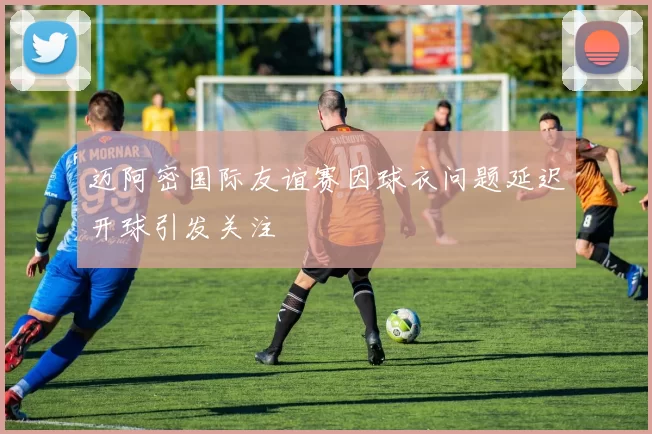 迈阿密国际友谊赛因球衣问题延迟开球引发关注