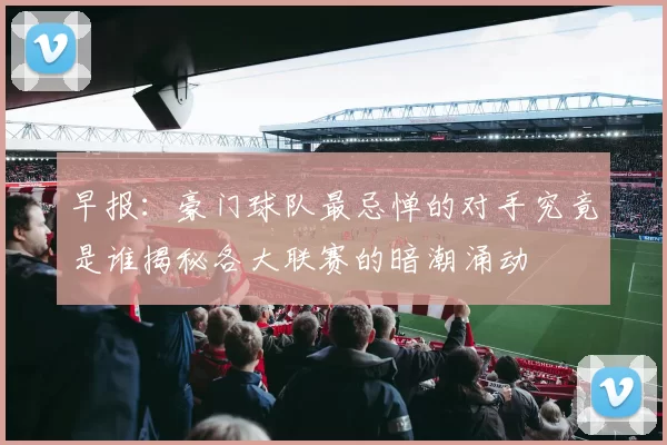 早报：豪门球队最忌惮的对手究竟是谁揭秘各大联赛的暗潮涌动