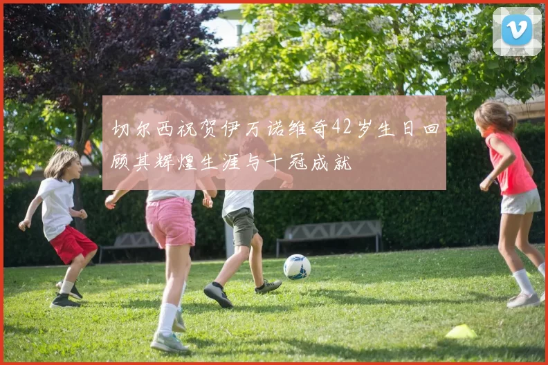 切尔西祝贺伊万诺维奇42岁生日回顾其辉煌生涯与十冠成就