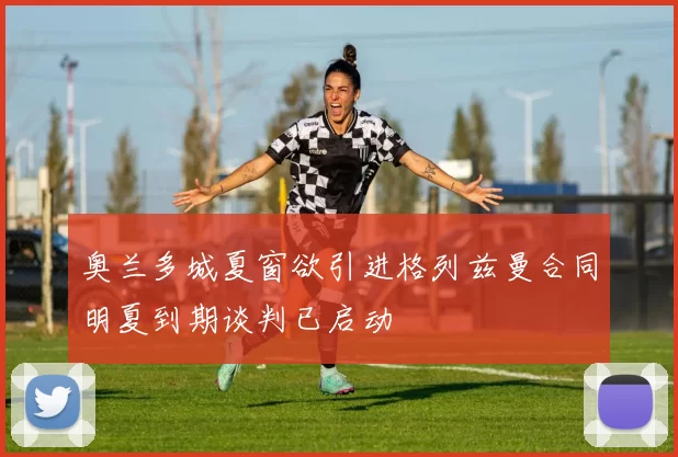 奥兰多城夏窗欲引进格列兹曼合同明夏到期谈判已启动