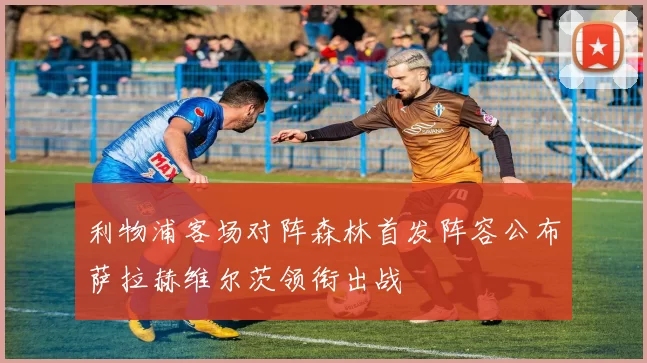 利物浦客场对阵森林首发阵容公布萨拉赫维尔茨领衔出战