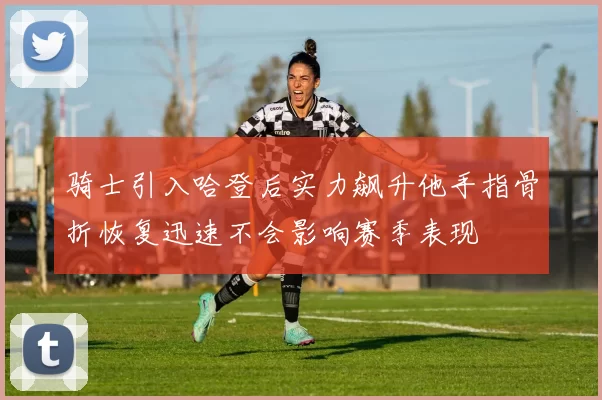 骑士引入哈登后实力飙升他手指骨折恢复迅速不会影响赛季表现
