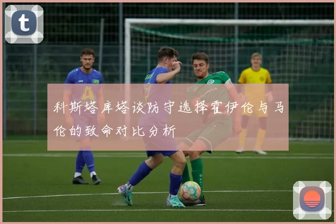 科斯塔库塔谈防守选择霍伊伦与马伦的致命对比分析