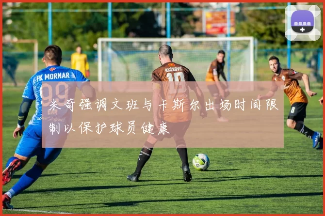 米奇强调文班与卡斯尔出场时间限制以保护球员健康
