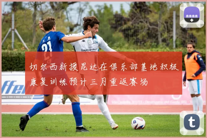 切尔西新援昆达在俱乐部基地积极康复训练预计三月重返赛场