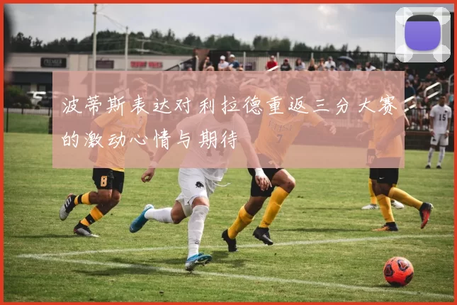 波蒂斯表达对利拉德重返三分大赛的激动心情与期待