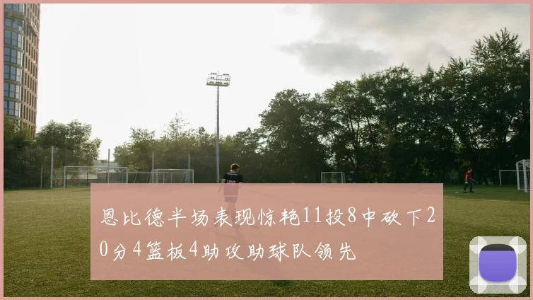 恩比德半场表现惊艳11投8中砍下20分4篮板4助攻助球队领先