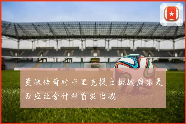 曼联传奇对卡里克提出挑战周末是否应让舍什科首发出战