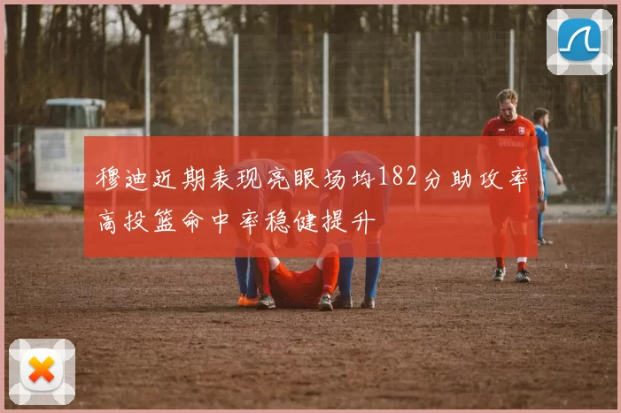 穆迪近期表现亮眼场均182分助攻率高投篮命中率稳健提升