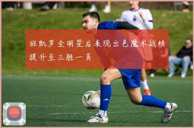 班凯罗全明星后表现出色魔术战绩提升至三胜一负