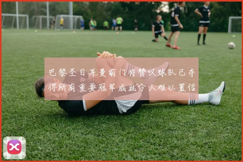 巴黎圣日耳曼前门将赞叹球队已夺得所有重要冠军成就令人难以置信