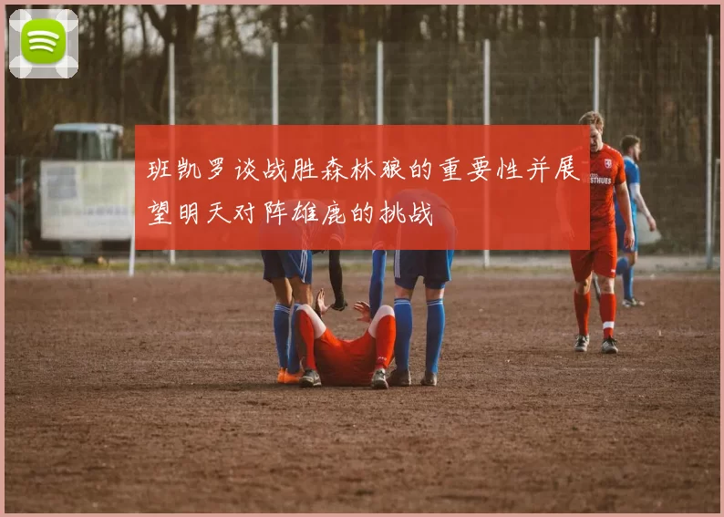 班凯罗谈战胜森林狼的重要性并展望明天对阵雄鹿的挑战