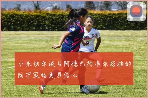 小米切尔谈与阿德巴约韦尔搭档的防守策略更具信心