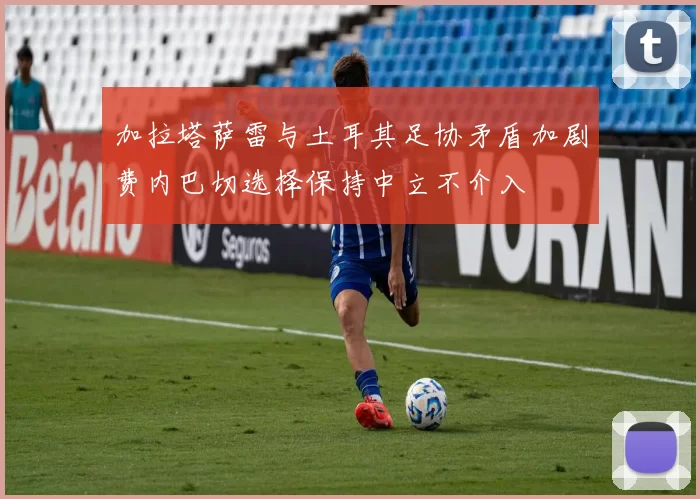 加拉塔萨雷与土耳其足协矛盾加剧费内巴切选择保持中立不介入