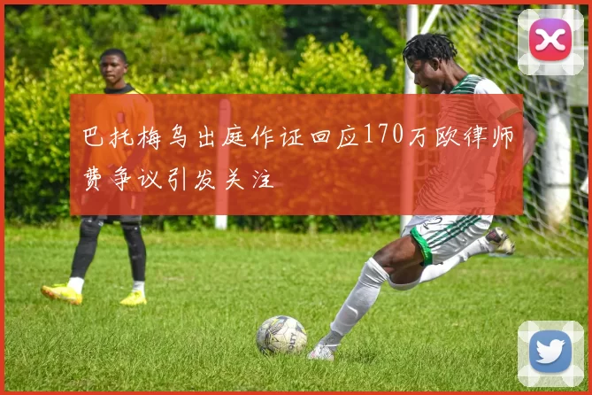 巴托梅乌出庭作证回应170万欧律师费争议引发关注