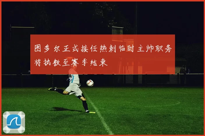 图多尔正式接任热刺临时主帅职务将执教至赛季结束