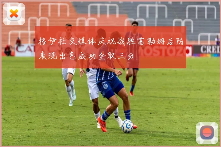 格伊社交媒体庆祝战胜富勒姆后防表现出色成功全取三分