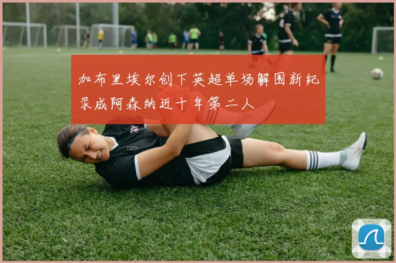 加布里埃尔创下英超单场解围新纪录成阿森纳近十年第二人