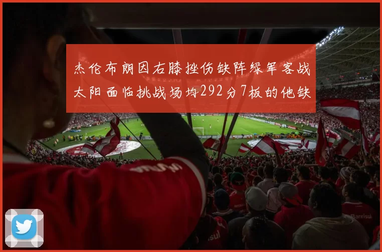 杰伦布朗因右膝挫伤缺阵绿军客战太阳面临挑战场均292分7板的他缺席影响大