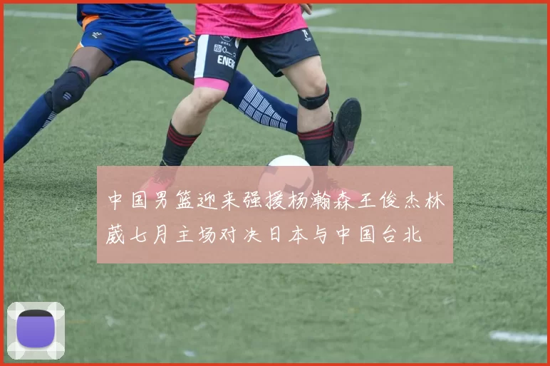 中国男篮迎来强援杨瀚森王俊杰林葳七月主场对决日本与中国台北