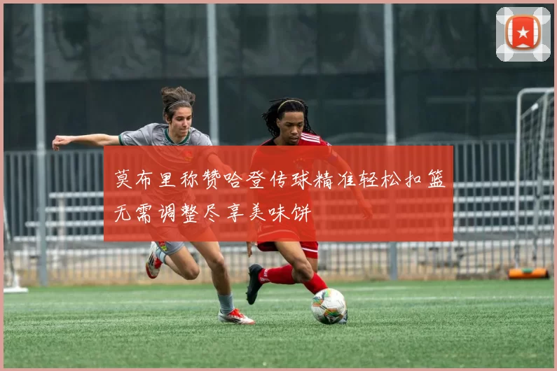 莫布里称赞哈登传球精准轻松扣篮无需调整尽享美味饼