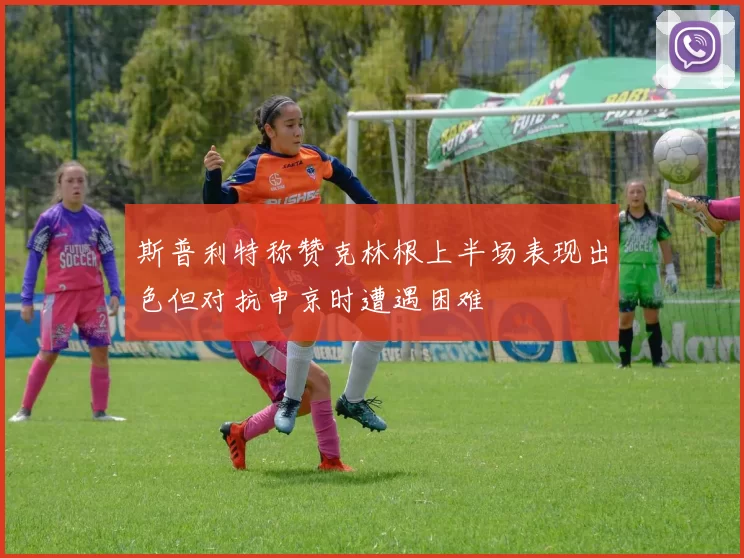 斯普利特称赞克林根上半场表现出色但对抗申京时遭遇困难