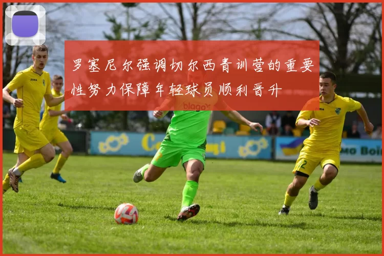 罗塞尼尔强调切尔西青训营的重要性努力保障年轻球员顺利晋升