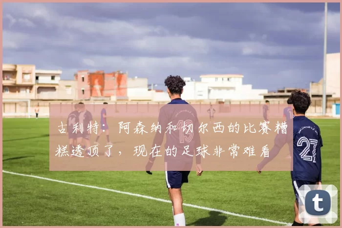 古利特：阿森纳和切尔西的比赛糟糕透顶了，现在的足球非常难看