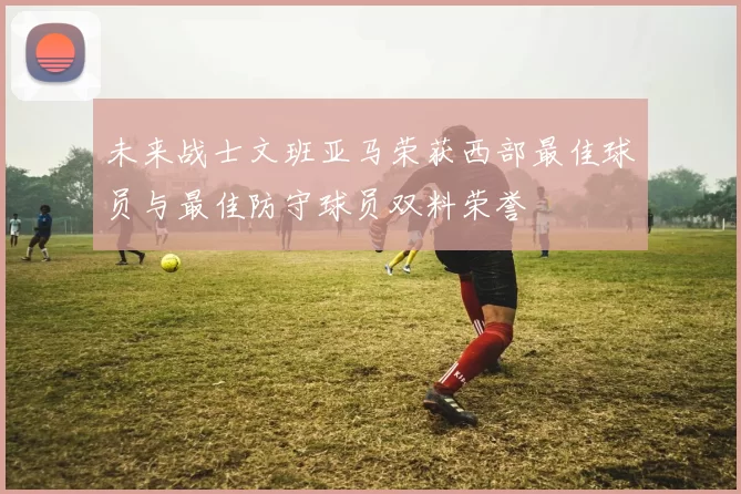 未来战士文班亚马荣获西部最佳球员与最佳防守球员双料荣誉