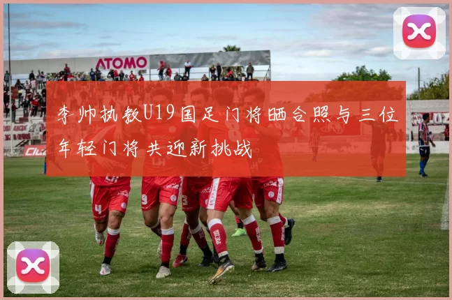 李帅执教U19国足门将晒合照与三位年轻门将共迎新挑战