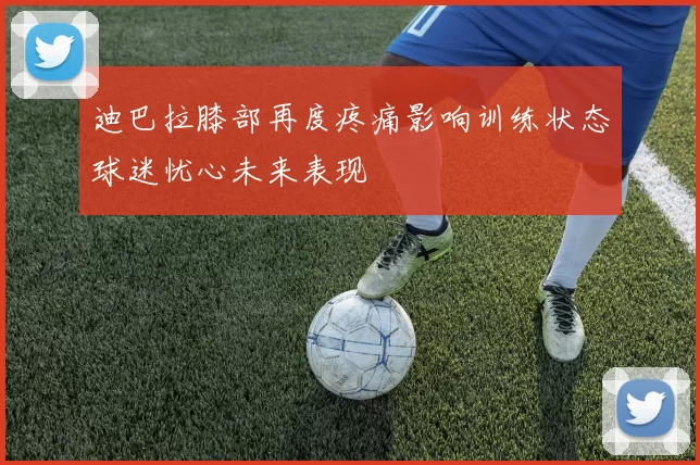 迪巴拉膝部再度疼痛影响训练状态球迷忧心未来表现