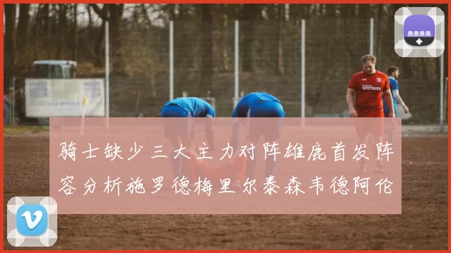 骑士缺少三大主力对阵雄鹿首发阵容分析施罗德梅里尔泰森韦德阿伦出战