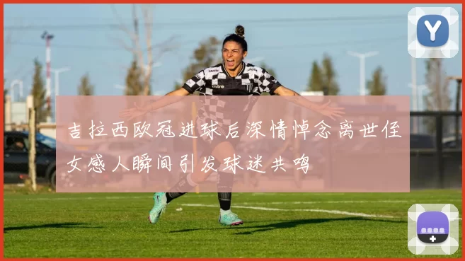 吉拉西欧冠进球后深情悼念离世侄女感人瞬间引发球迷共鸣